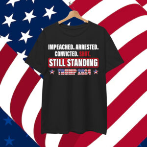 Impeached Arrested Convicted Shot Still Standing Trump 2024 Shirt